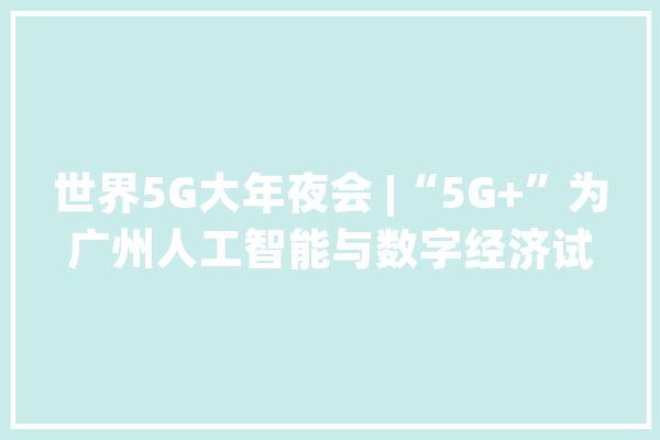 世界5G大年夜会 |“5G+”为广州人工智能与数字经济试验区成长赋能_广州_人工智能 科技快讯