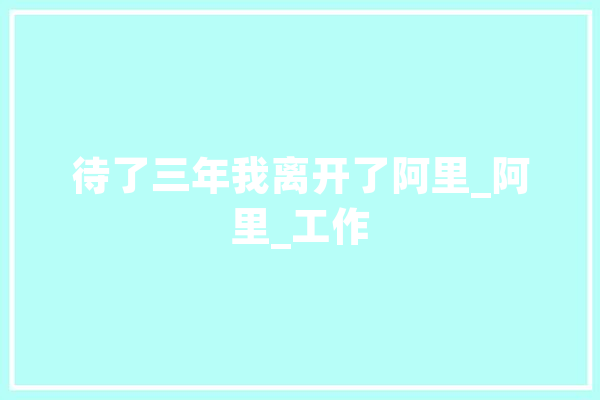 待了三年我离开了阿里_阿里_工作 科技快讯