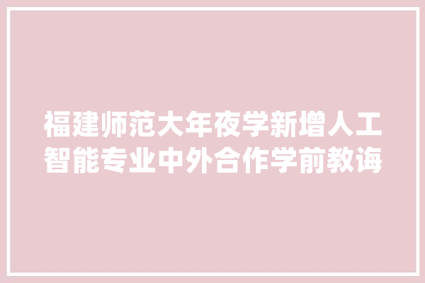 福建师范大年夜学新增人工智能专业中外合作学前教诲、体育教诲项目_专业_福建省 文字写作