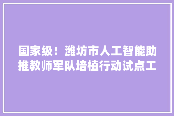 国家级！潍坊市人工智能助推教师军队培植行动试点工作启动_教师_人工智能 文字写作