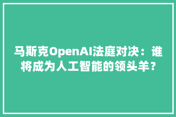 马斯克OpenAI法庭对决：谁将成为人工智能的领头羊？_人工智能_这场 AI快讯
