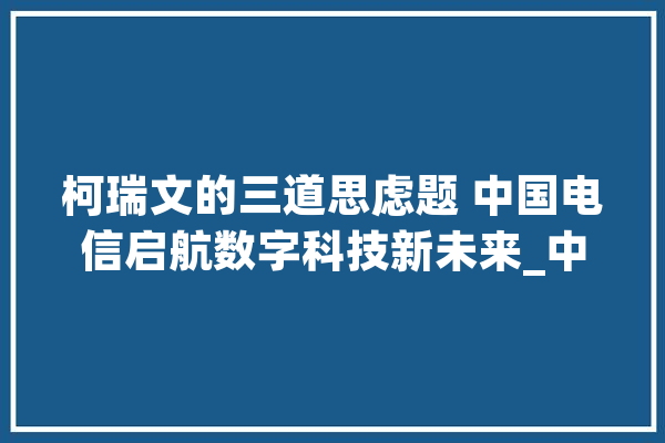 柯瑞文的三道思虑题 中国电信启航数字科技新未来_中国电信_数字 文字写作