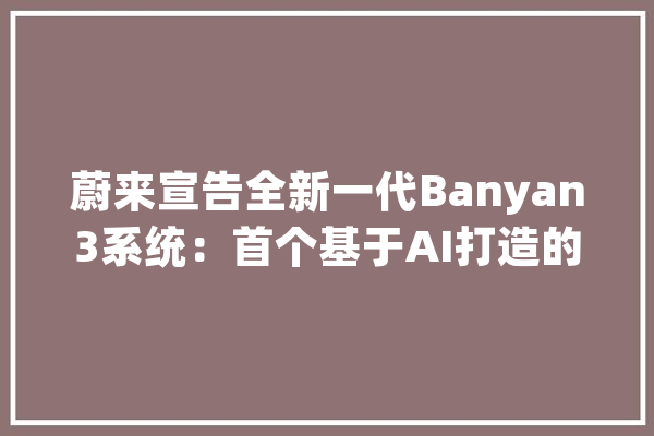 蔚来宣告全新一代Banyan3系统：首个基于AI打造的智能系统_智能_用户