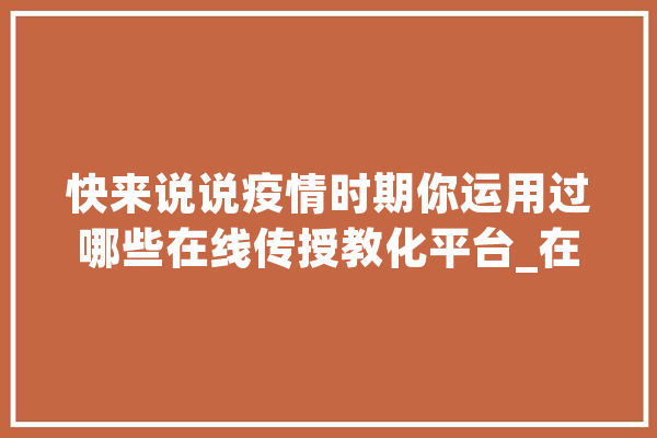 快来说说疫情时期你运用过哪些在线传授教化平台_在线_平台 智能问答