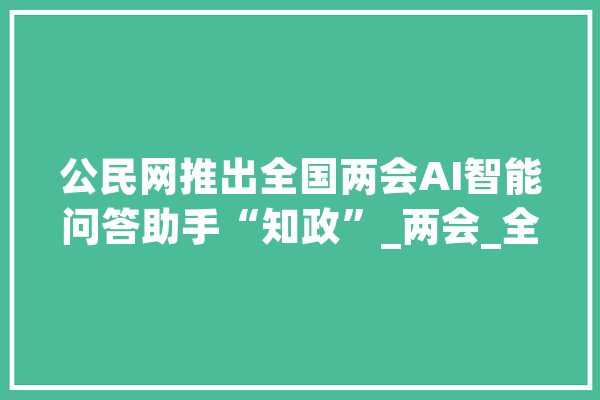公民网推出全国两会AI智能问答助手“知政”_两会_全国两会 科技快讯
