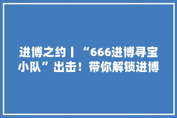 进博之约丨“666进博寻宝小队”出击！带你解锁进博宝藏_中国国际_不以 计算机