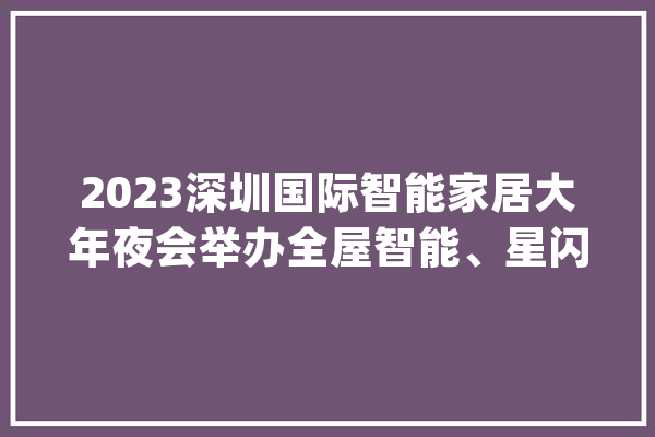 2023深圳国际智能家居大年夜会举办全屋智能、星闪技能、开源鸿蒙等悉数亮相！_智能家居_智能 绘影字幕
