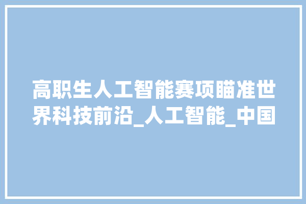 高职生人工智能赛项瞄准世界科技前沿_人工智能_中国青年报