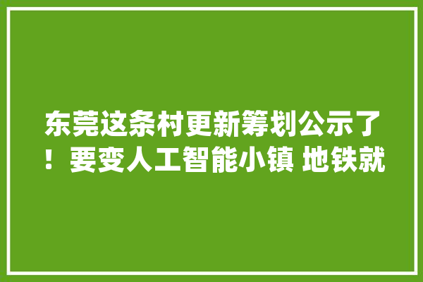 东莞这条村更新筹划公示了！要变人工智能小镇 地铁就在家门口_深圳_光亮 计算机