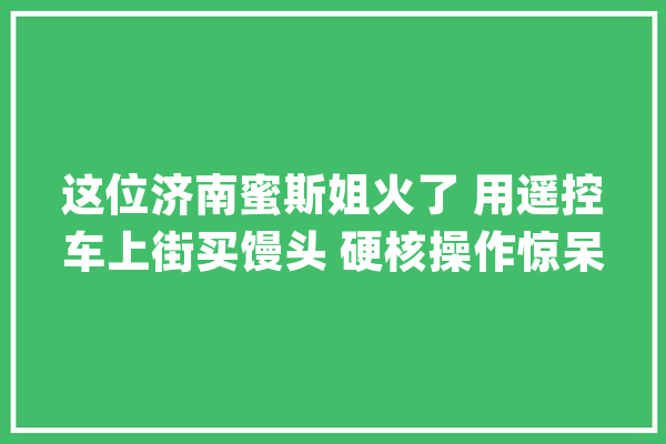 这位济南蜜斯姐火了 用遥控车上街买馒头 硬核操作惊呆网友_遥控车_视频 科技快讯
