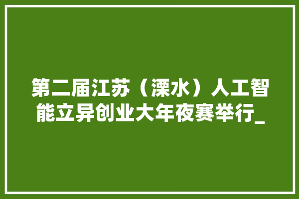 第二届江苏（溧水）人工智能立异创业大年夜赛举行_溧水_年夜赛