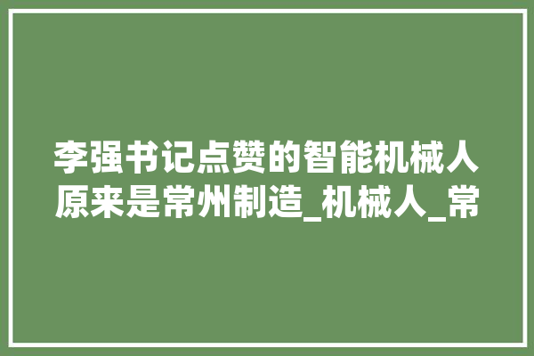 李强书记点赞的智能机械人原来是常州制造_机械人_常州
