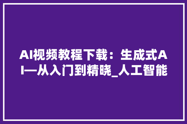 AI视频教程下载：生成式AI—从入门到精晓_人工智能_模子 云服务