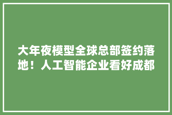 大年夜模型全球总部签约落地！人工智能企业看好成都_成都_人工智能 绘影字幕
