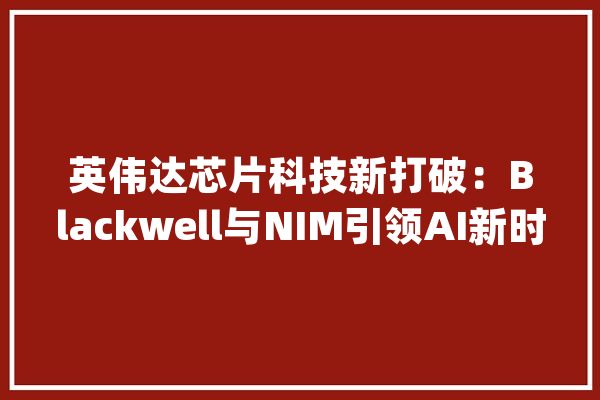 英伟达芯片科技新打破：Blackwell与NIM引领AI新时代_英伟_模子 计算机