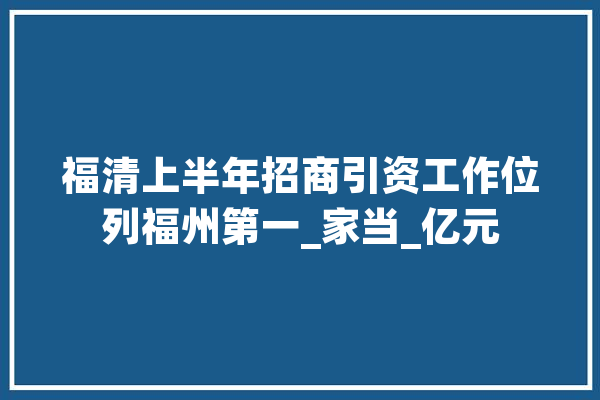 福清上半年招商引资工作位列福州第一_家当_亿元