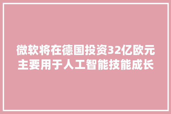 微软将在德国投资32亿欧元主要用于人工智能技能成长_人工智能_德国 计算机