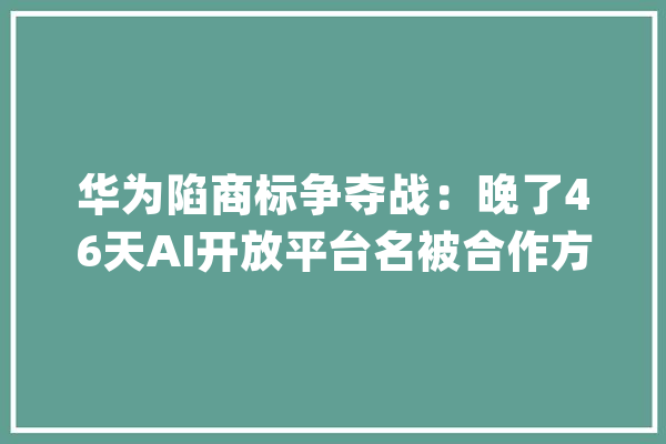 华为陷商标争夺战：晚了46天AI开放平台名被合作方注册_华为_商标