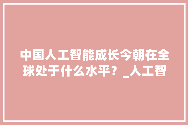 中国人工智能成长今朝在全球处于什么水平？_人工智能_中国 智能助手