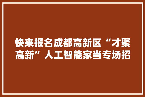 快来报名成都高新区“才聚高新”人工智能家当专场招聘来啦！_雇用会_成都 AI快讯