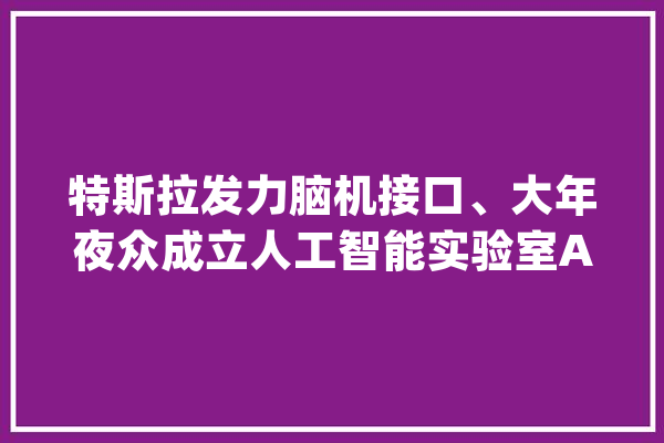 特斯拉发力脑机接口、大年夜众成立人工智能实验室AI风暴囊括汽车业_技巧_汽车 云服务