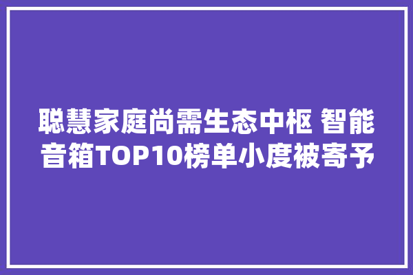 聪慧家庭尚需生态中枢 智能音箱TOP10榜单小度被寄予厚望？_聪明_智能 智能问答