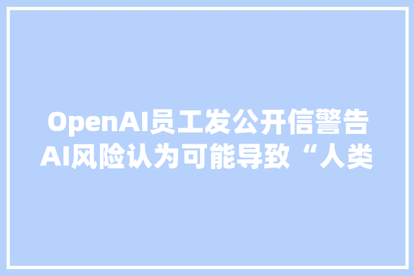OpenAI员工发公开信警告AI风险认为可能导致“人类灭绝”_员工_公开信