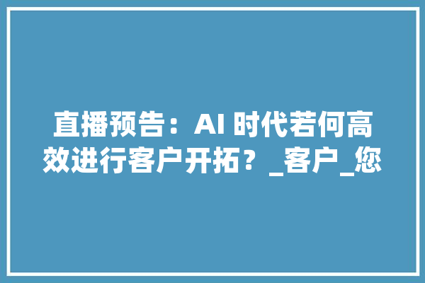 直播预告：AI 时代若何高效进行客户开拓？_客户_您的 文字写作