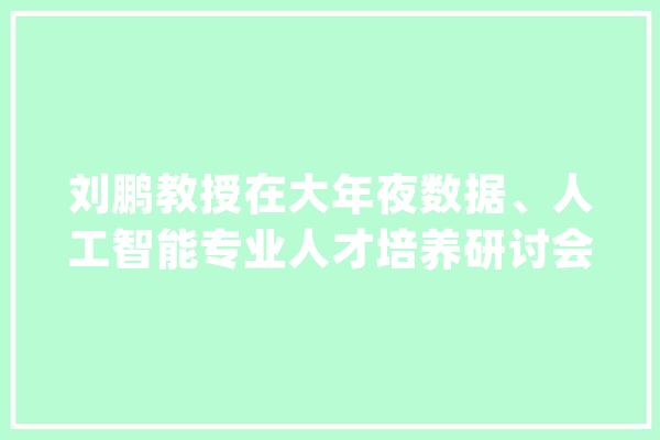 刘鹏教授在大年夜数据、人工智能专业人才培养研讨会作申报_人工智能_数据 文字写作