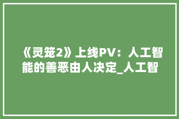 《灵笼2》上线PV：人工智能的善恶由人决定_人工智能_人类 智能写作