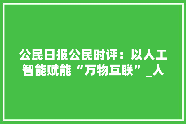 公民日报公民时评：以人工智能赋能“万物互联”_人工智能_互联 智能问答