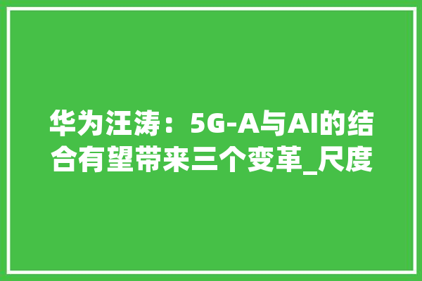 华为汪涛：5G-A与AI的结合有望带来三个变革_尺度_家当 文字写作