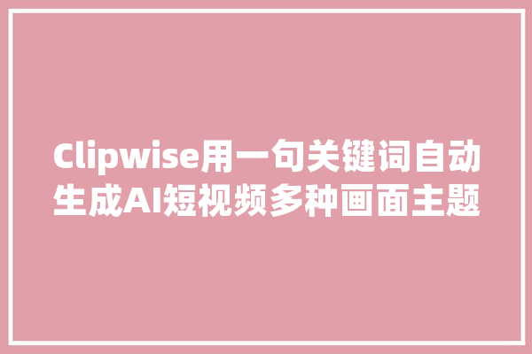Clipwise用一句关键词自动生成AI短视频多种画面主题_再选_措辞 文字写作