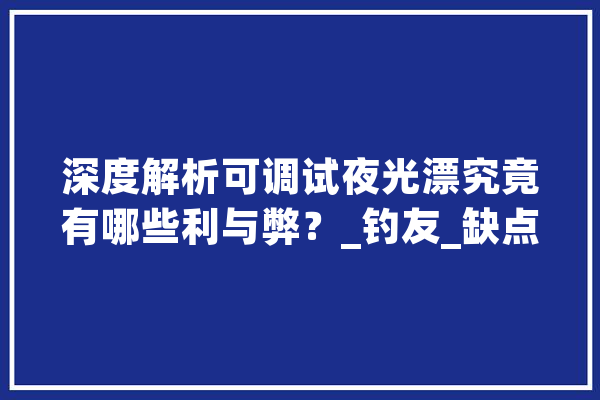 深度解析可调试夜光漂究竟有哪些利与弊？_钓友_缺点 AI简讯