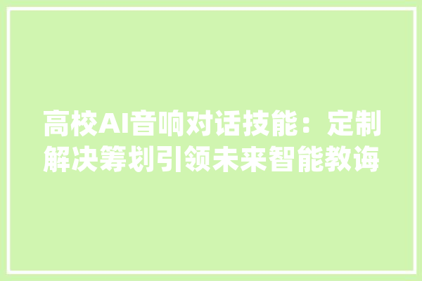高校AI音响对话技能：定制解决筹划引领未来智能教诲_技巧_人工智能 文字写作