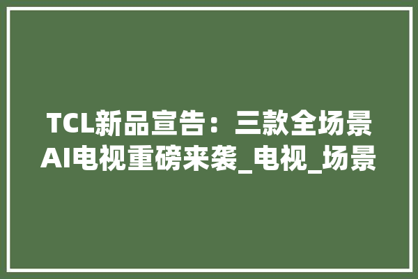 TCL新品宣告：三款全场景AI电视重磅来袭_电视_场景 智能写作