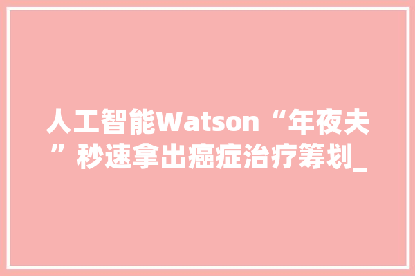 人工智能Watson“年夜夫”秒速拿出癌症治疗筹划_肿瘤_计划