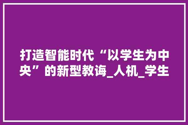 打造智能时代“以学生为中央”的新型教诲_人机_学生 AI简讯