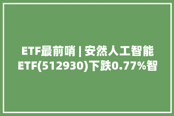 ETF最前哨 | 安然人工智能ETF(512930)下跌0.77%智能医疗主题走弱数字政通上涨1.34%_净值_医疗
