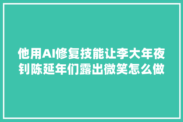 他用AI修复技能让李大年夜钊陈延年们露出微笑怎么做到的？_影像_梅兰芳 云服务