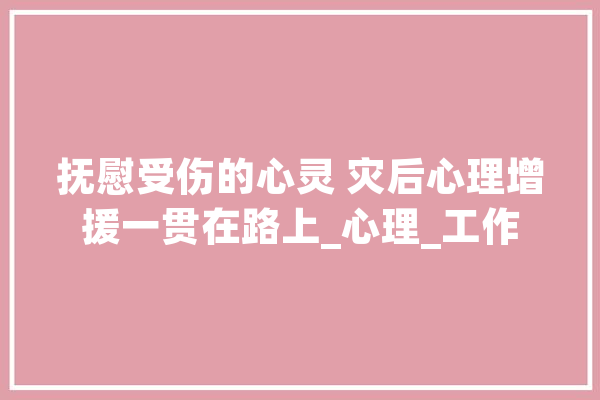 抚慰受伤的心灵 灾后心理增援一贯在路上_心理_工作 AI快讯