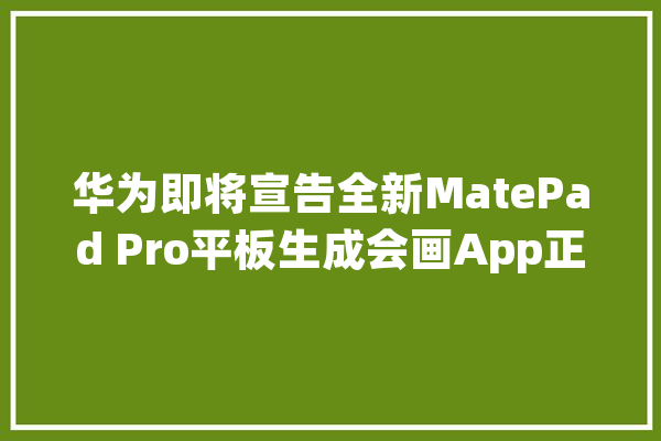 华为即将宣告全新MatePad Pro平板生成会画App正式版将登场_华为_正式版 AI快讯