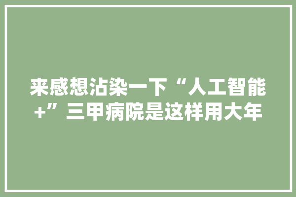 来感想沾染一下“人工智能+”三甲病院是这样用大年夜模型的_医疗_病历 AI简讯