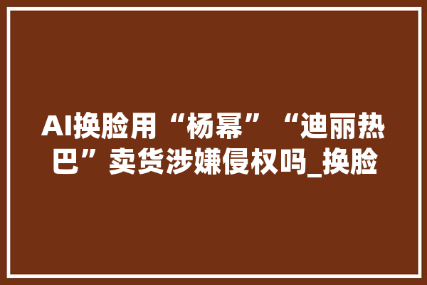 AI换脸用“杨幂”“迪丽热巴”卖货涉嫌侵权吗_换脸_平台