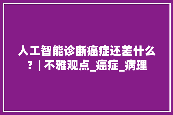 人工智能诊断癌症还差什么？| 不雅观点_癌症_病理