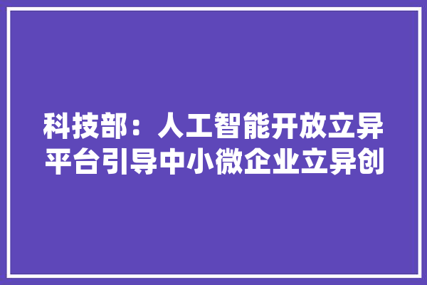 科技部：人工智能开放立异平台引导中小微企业立异创业_人工智能_技巧