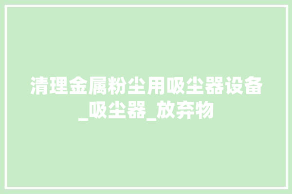 清理金属粉尘用吸尘器设备_吸尘器_放弃物 智能问答