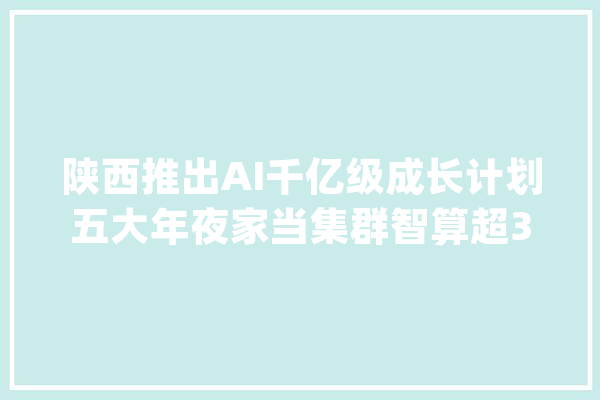 陕西推出AI千亿级成长计划五大年夜家当集群智算超3000P_人工智能_家当 智能写作