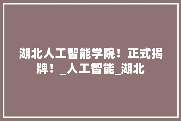 湖北人工智能学院！正式揭牌！_人工智能_湖北 智能问答