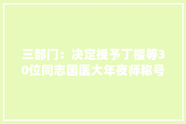 三部门：决定授予丁樱等30位同志国医大年夜师称号_主任医师_传授